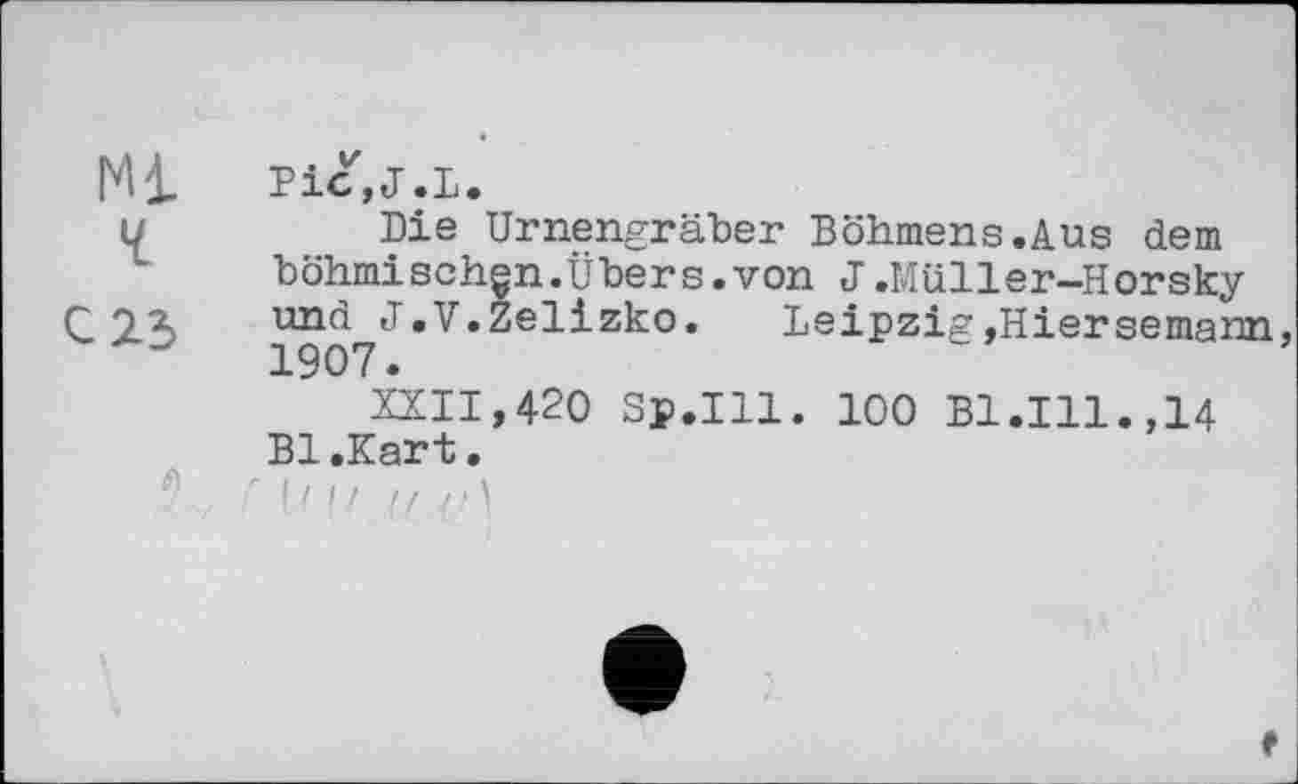 ﻿Ml Pic,J.L.
u	Die Urnengräber Böhmens.Aus dem
böhmischen.Übers.von J.Müller-Horsky
С 23 und^J.V.Zelizko. Leipzig»Hiersemann,
XXII,420 Sp.Ill. 100 B1.I11.,14 Bl.Kart.
r |И/ U t)\